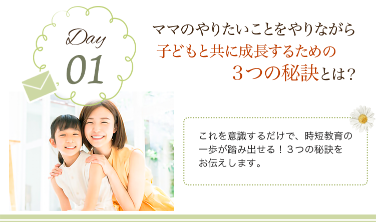 day01 ママのやりたいことをやりながら子どもと共に成長するための３つの秘訣とは？
                            これを意識するだけで、時短教育の一歩が踏み出せる！３つの秘訣をお伝えします。