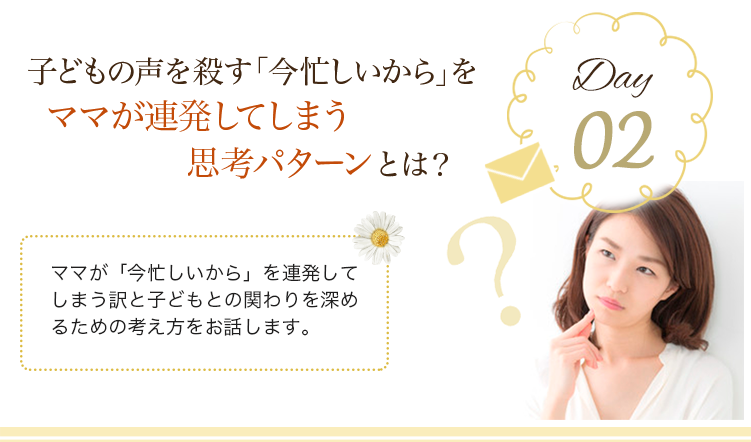 day02 子どもの声を殺す「今忙しいから」をママが連発してしまう思考パターンとは？
                            ママが「今忙しいから」を連発してしまう訳と子どもとの関わりを深めるための考え方をお話します。