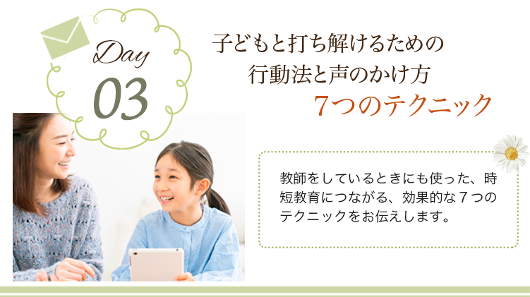 day03 子どもと打ち解けるための行動法と声のかけ方７つのテクニック
                            教師をしているときにも使った、時短教育につながる、効果的な７つのテクニックをお伝えします。