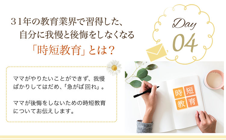 day04 ３１年の教育業界で習得した、自分に我慢と後悔をしなくなる「時短教育」とは？ 
                            ママがやりたいことができず、我慢ばかりしてはだめ、「急がば回れ」。ママが後悔をしないための時短教育についてお伝えします。