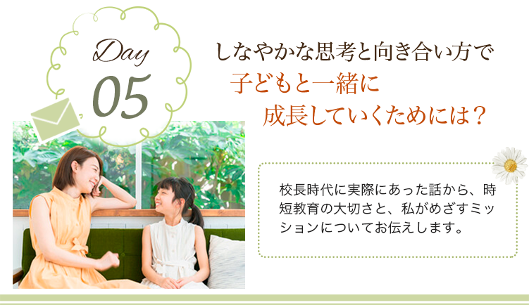 day05 しなやかな思考と向き合い方で子どもと一緒に成長していくためには？
                            校長時代に実際にあった話から、時短教育の大切さと、私がめざすミッションについてお伝えします。