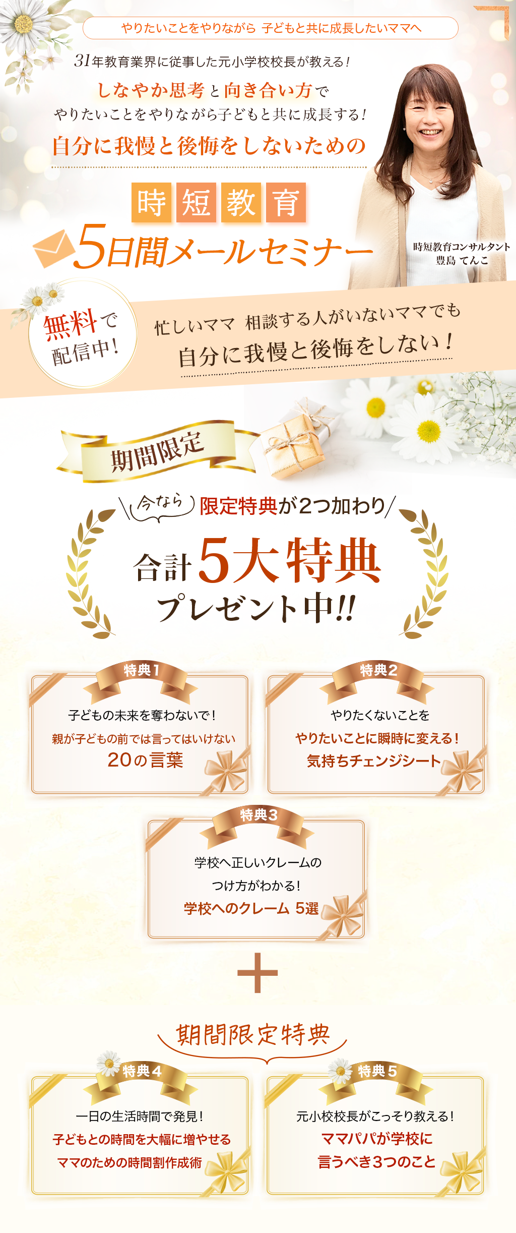 やりたいことをやりながら 子どもと共に成長したいママへ ３１年教育業界に従事した元小学校校長が教える！しなやか思考と向き合い方で
                やりたいことをやりながら子どもと共に成長する！自分に我慢と後悔をしないための時短教育 ５日間メールセミナー 無料で配信中！時短教育コンサルタント豊島 てんこ 忙しいママ  相談する人がいないママでも
                自分に我慢と後悔をしない！ 期間限定 限定特典が２つ加わり合計5大特典プレゼント中！！
                特典１ 子どもの未来を奪わないで！親が子どもの前では言ってはいけない２０の言葉
                特典２ やりたくないことをやりたいことに瞬時に変える！気持ちチェンジシート
                特典３ 学校へ正しいクレームのつけ方がわかる！学校へのクレーム 5選
                期間限定特典
                特典４ 一日の生活時間で発見！子どもとの時間を大幅に増やせるママのための時間割作成術
                特典５ 元小校校長がこっそり教える！ママパパが学校に言うべき３つのこと