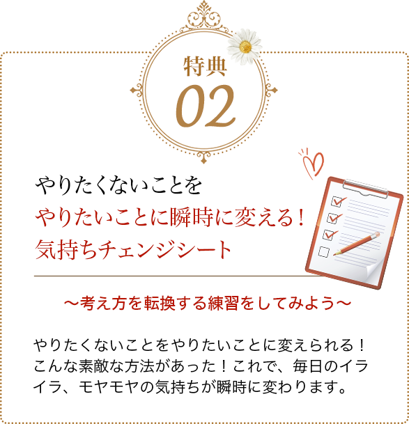 特典02 やりたくないことをやりたいことに瞬時に変える！気持ちチェンジシート 考え方を転換する練習をしてみよう
            やりたくないことをやりたいことに変えられる！こんな素敵な方法があった これで、毎日のイライラ、モヤモヤの気持ちが瞬時に変わります。