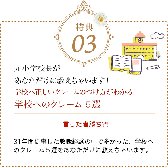 特典03 元小学校長があなただけに教えちゃいます！学校へ正しいクレームのつけ方がわかる！学校へのクレーム 5選 言った者勝ち?!
            31年間従事した教職経験の中で多かった、学校へのクレーム５選をあなただけに教えちゃいます。