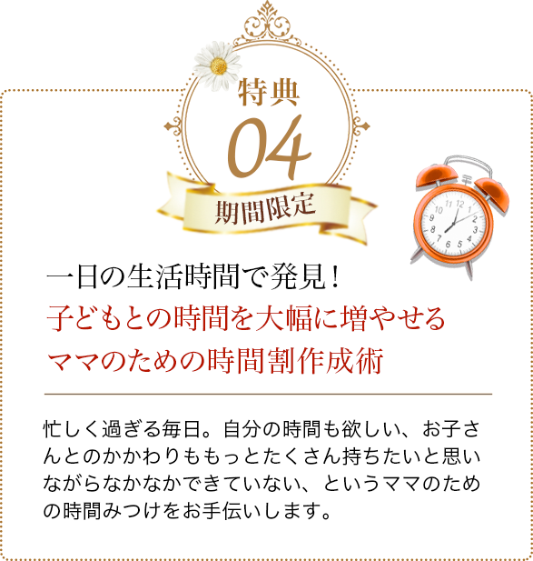 特典04 一日の生活時間で発見！子どもとの時間を大幅に増やせるママのための時間割作成術 忙しく過ぎる毎日。自分の時間も欲しい、お子さんとのかかわりも
            もっとたくさん持ちたいと思いながらなかなかできていない、というママのための時間みつけをお手伝いします。