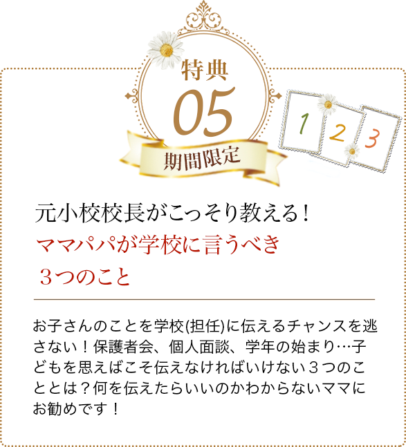 特典05 元小校校長がこっそり教える！ママパパが学校に言うべき３つのこと お子さんのことを学校(担任)に伝えるチャンスを逃さない！
            保護者会、個人面談、学年の始まり…子どもを思えばこそ伝えなければいけない３つのこととは？何を伝えたらいいのかわからないママにお勧めです！