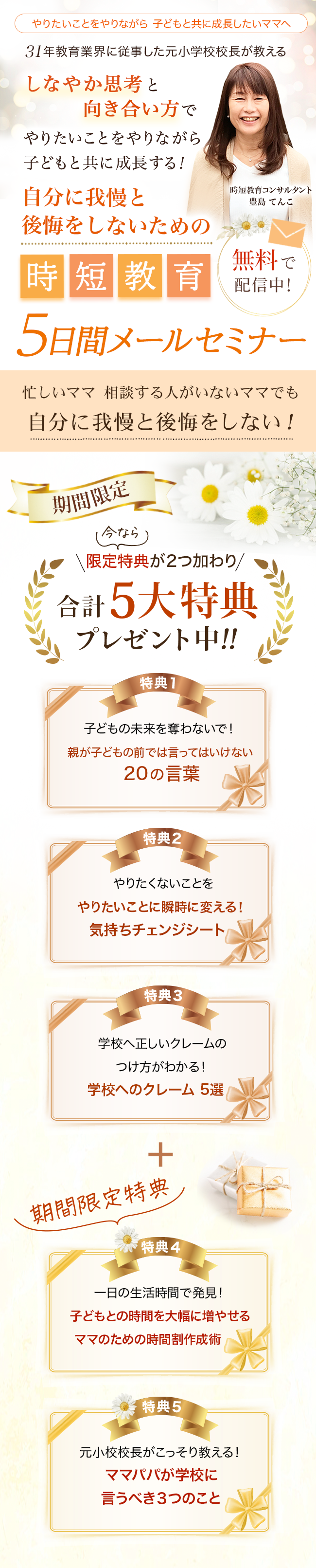 やりたいことをやりながら 子どもと共に成長したいママへ ３１年教育業界に従事した元小学校校長が教える！しなやか思考と向き合い方で
        やりたいことをやりながら子どもと共に成長する！自分に我慢と後悔をしないための時短教育 ５日間メールセミナー 無料で配信中！時短教育コンサルタント豊島 てんこ 忙しいママ  相談する人がいないママでも
        自分に我慢と後悔をしない！ 期間限定 限定特典が２つ加わり合計5大特典プレゼント中！！
        特典１ 子どもの未来を奪わないで！親が子どもの前では言ってはいけない２０の言葉
        特典２ やりたくないことをやりたいことに瞬時に変える！気持ちチェンジシート
        特典３ 学校へ正しいクレームのつけ方がわかる！学校へのクレーム 5選
        期間限定特典
        特典４ 一日の生活時間で発見！子どもとの時間を大幅に増やせるママのための時間割作成術
        特典５ 元小校校長がこっそり教える！ママパパが学校に言うべき３つのこと