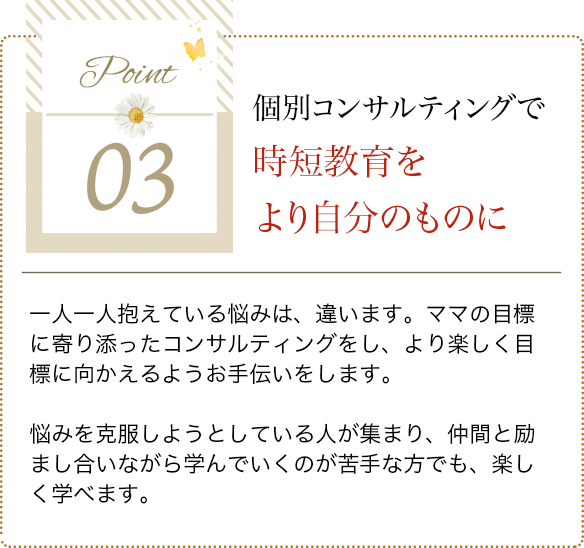 point03 個別コンサルティングで時短教育をより自分のものに 一人一人抱えている悩みは、違います。ママの目標に寄り添ったコンサルティングをし、より楽しく目標に向かえるようお手伝いをします。悩みを克服しようとしている人が集まり、仲間と励まし合いながら学んでいくのが苦手な方でも、楽しく学べます。