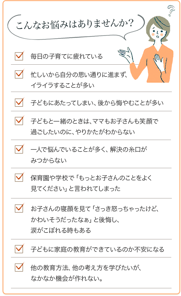 こんなお悩みはありませんか？毎日の子育てに疲れている
            忙しいから自分の思い通りに進まず、イライラすることが多い
            子どもにあたってしまい、後から悔やむことが多い
            子どもと一緒のときは、ママもお子さんも笑顔で過ごしたいのに、やりかたがわからない
            一人で悩んでいることが多く、解決の糸口がみつからない
            保育園や学校で「もっとお子さんのことをよく見てください」と言われてしまった
            お子さんの寝顔を見て「さっき怒っちゃったけど、かわいそうだったなぁ」と後悔し、涙がこぼれる時もある
            子どもに家庭の教育ができているのか不安になる
            他の教育方法、他の考え方を学びたいが、なかなか機会が作れない。