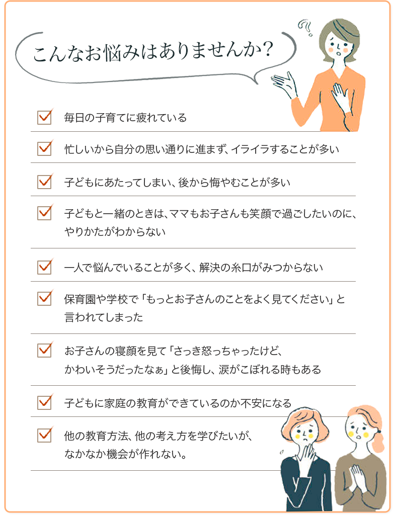 こんなお悩みはありませんか？毎日の子育てに疲れている
                忙しいから自分の思い通りに進まず、イライラすることが多い
                子どもにあたってしまい、後から悔やむことが多い
                子どもと一緒のときは、ママもお子さんも笑顔で過ごしたいのに、やりかたがわからない
                一人で悩んでいることが多く、解決の糸口がみつからない
                保育園や学校で「もっとお子さんのことをよく見てください」と言われてしまった
                お子さんの寝顔を見て「さっき怒っちゃったけど、かわいそうだったなぁ」と後悔し、涙がこぼれる時もある
                子どもに家庭の教育ができているのか不安になる
                他の教育方法、他の考え方を学びたいが、なかなか機会が作れない。